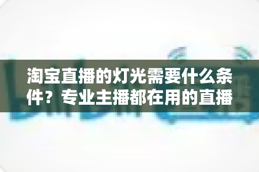 淘宝直播的灯光需要什么条件？专业主播都在用的直播间灯光布置全攻略