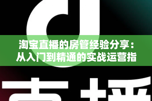 淘宝直播的房管经验分享：从入门到精通的实战运营指南