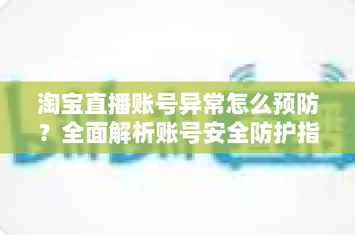 淘宝直播账号异常怎么预防？全面解析账号安全防护指南与实用运营技巧