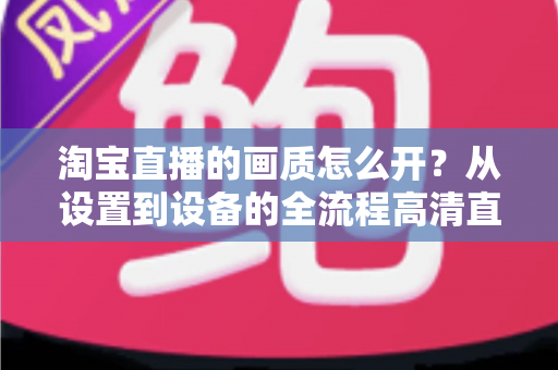 淘宝直播的画质怎么开?从设置到设备的全流程高清直播优化指南 淘宝直播的画质怎么开?从设置到设备的全流程高清直播优化指南