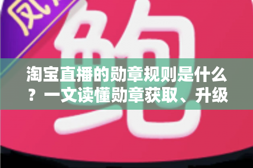 淘宝直播的勋章规则是什么？一文读懂勋章获取、升级与专属权益全解析