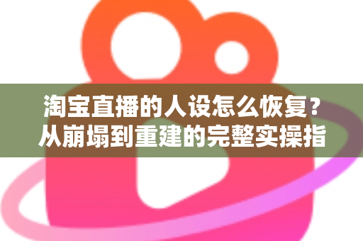 淘宝直播的人设怎么恢复?从崩塌到重建的完整实操指南 淘宝直播的人设怎么恢复?从崩塌到重建的完整实操指南