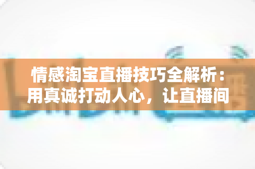 情感淘宝直播技巧全解析：用真诚打动人心，让直播间流量与转化双丰收