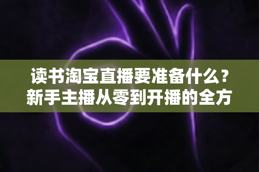 读书淘宝直播要准备什么?新手主播从零到开播的全方位准备攻略 读书淘宝直播要准备什么?新手主播从零到开播的全方位准备攻略