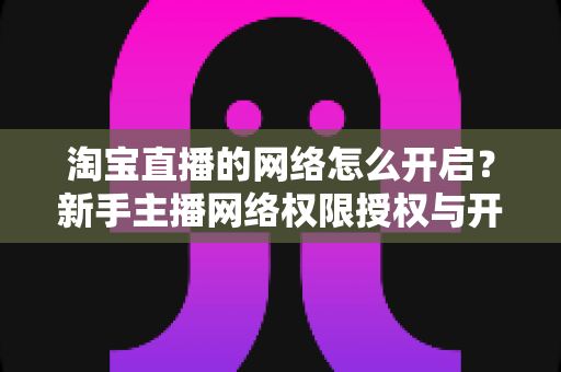 淘宝直播的网络怎么开启？新手主播网络权限授权与开播环境配置全流程指南