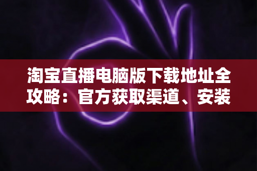 淘宝直播电脑版下载地址全攻略：官方获取渠道、安装步骤与使用指南一文读懂