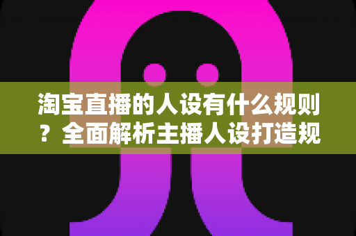 淘宝直播的人设有什么规则?全面解析主播人设打造规范与实用技巧 淘宝直播的人设有什么规则?全面解析主播人设打造规范与实用技巧