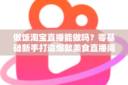 做饭淘宝直播能做吗?零基础新手打造爆款美食直播间的完整指南 做饭淘宝直播能做吗?零基础新手打造爆款美食直播间的完整指南