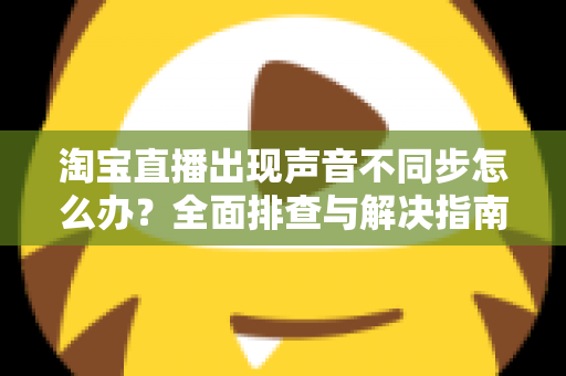 淘宝直播出现声音不同步怎么办？全面排查与解决指南