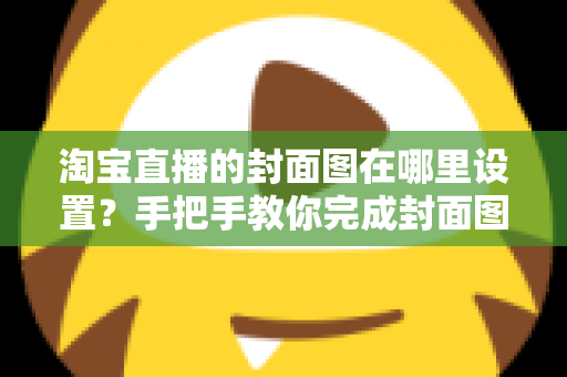 淘宝直播的封面图在哪里设置?手把手教你完成封面图设置与优化 淘宝直播的封面图在哪里设置?手把手教你完成封面图设置与优化