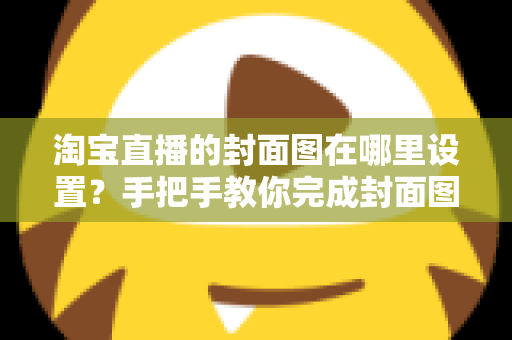 淘宝直播的封面图在哪里设置?手把手教你完成封面图设置与优化 淘宝直播的封面图在哪里设置?手把手教你完成封面图设置与优化