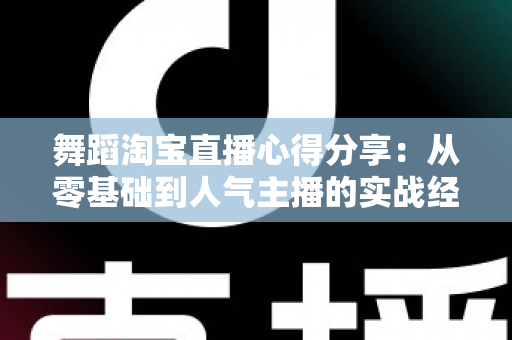舞蹈淘宝直播心得分享:从零基础到人气主播的实战经验、技巧与避坑指南全解析 舞蹈淘宝直播心得分享:从零基础到人气主播的实战经验、技巧与避坑指南全解析