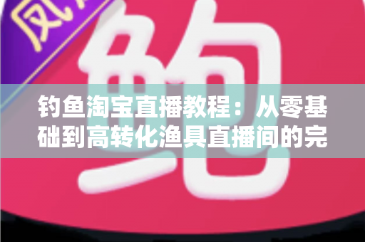 钓鱼淘宝直播教程:从零基础到高转化渔具直播间的完整实战指南 钓鱼淘宝直播教程:从零基础到高转化渔具直播间的完整实战指南
