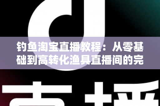 钓鱼淘宝直播教程：从零基础到高转化渔具直播间的完整实战指南
