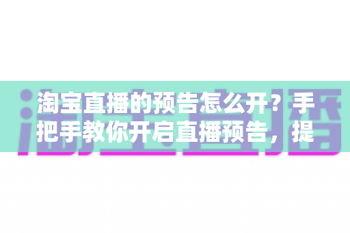 淘宝直播的预告怎么开?手把手教你开启直播预告,提升直播间人气与转化 淘宝直播的预告怎么开?手把手教你开启直播预告,提升直播间人气与转化