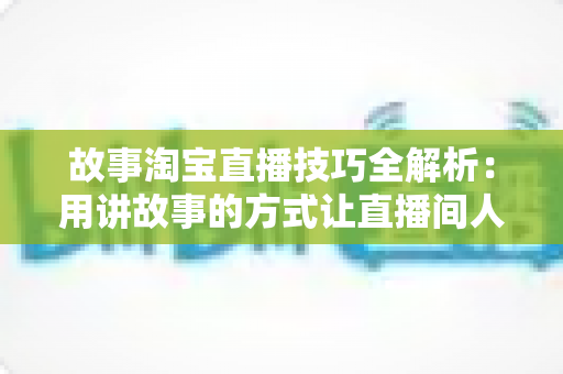 故事淘宝直播技巧全解析:用讲故事的方式让直播间人气与销量双提升的实战指南 故事淘宝直播技巧全解析:用讲故事的方式让直播间人气与销量双提升的实战指南