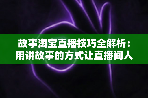 故事淘宝直播技巧全解析：用讲故事的方式让直播间人气与销量双提升的实战指南