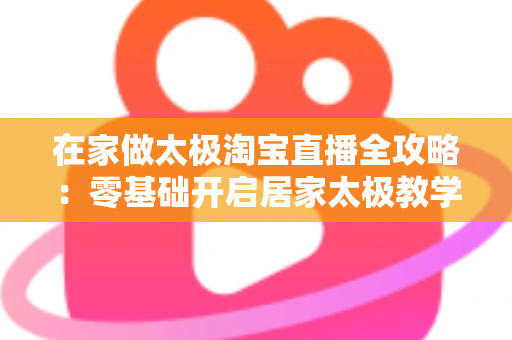 在家做太极淘宝直播全攻略:零基础开启居家太极教学,打造健康养生变现新途径 在家做太极淘宝直播全攻略:零基础开启居家太极教学,打造健康养生变现新途径