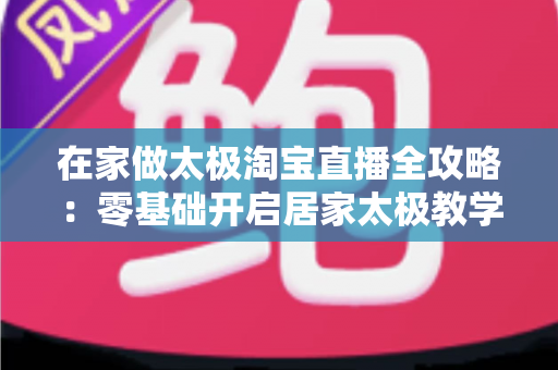 在家做太极淘宝直播全攻略：零基础开启居家太极教学，打造健康养生变现新途径