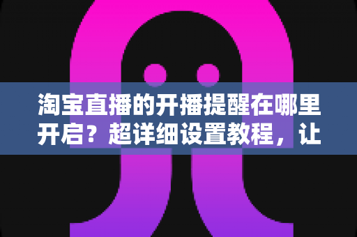 淘宝直播的开播提醒在哪里开启?超详细设置教程,让你不错过任何一场心仪直播 淘宝直播的开播提醒在哪里开启?超详细设置教程,让你不错过任何一场心仪直播