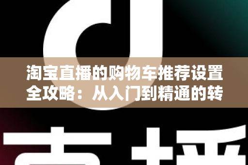 淘宝直播的购物车推荐设置全攻略:从入门到精通的转化率提升实操指南 淘宝直播的购物车推荐设置全攻略:从入门到精通的转化率提升实操指南
