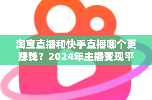 淘宝直播和快手直播哪个更赚钱？2024年主播变现平台深度对比全解析