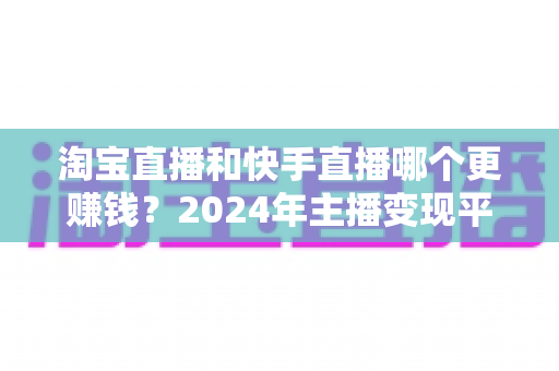 淘宝直播和快手直播哪个更赚钱？2024年主播变现平台深度对比全解析