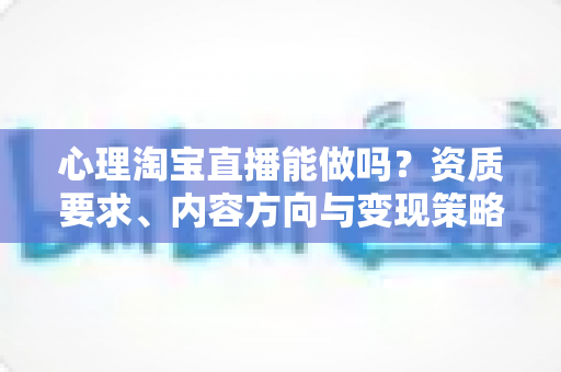 心理淘宝直播能做吗？资质要求、内容方向与变现策略全解析