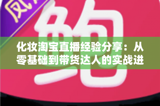 化妆淘宝直播经验分享:从零基础到带货达人的实战进阶指南 化妆淘宝直播经验分享:从零基础到带货达人的实战进阶指南