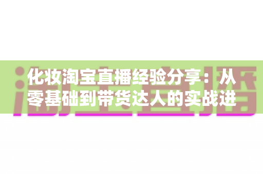 化妆淘宝直播经验分享：从零基础到带货达人的实战进阶指南
