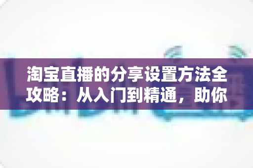 淘宝直播的分享设置方法全攻略:从入门到精通,助你快速提升直播间人气与销量 淘宝直播的分享设置方法全攻略:从入门到精通,助你快速提升直播间人气与销量
