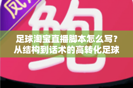 足球淘宝直播脚本怎么写？从结构到话术的高转化足球带货直播完整指南