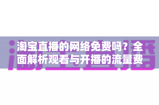 淘宝直播的网络免费吗?全面解析观看与开播的流量费用及实用省流量技巧 淘宝直播的网络免费吗?全面解析观看与开播的流量费用及实用省流量技巧