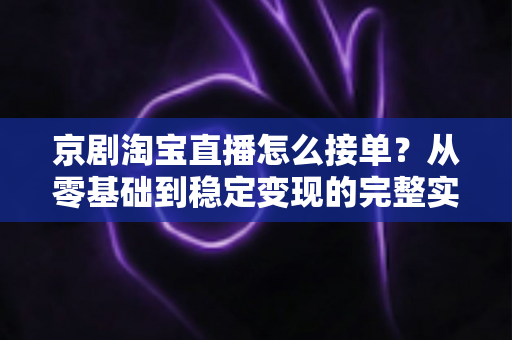京剧淘宝直播怎么接单？从零基础到稳定变现的完整实操指南