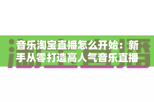 音乐淘宝直播怎么开始:新手从零打造高人气音乐直播间的完整实战指南 音乐淘宝直播怎么开始:新手从零打造高人气音乐直播间的完整实战指南