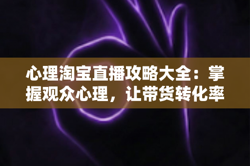 心理淘宝直播攻略大全:掌握观众心理,让带货转化率翻倍的秘密武器 心理淘宝直播攻略大全:掌握观众心理,让带货转化率翻倍的秘密武器
