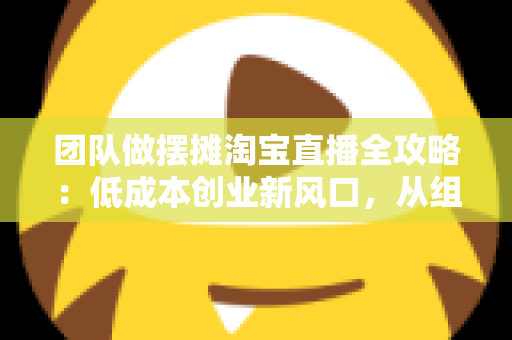 团队做摆摊淘宝直播全攻略:低成本创业新风口,从组队到变现的全流程指南 团队做摆摊淘宝直播全攻略:低成本创业新风口,从组队到变现的全流程指南