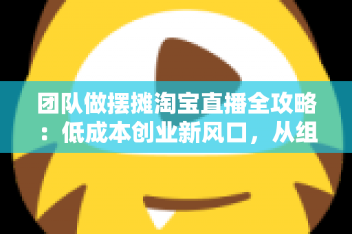 团队做摆摊淘宝直播全攻略:低成本创业新风口,从组队到变现的全流程指南 团队做摆摊淘宝直播全攻略:低成本创业新风口,从组队到变现的全流程指南