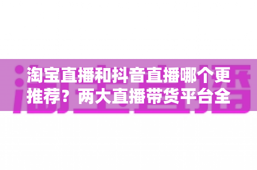 淘宝直播和抖音直播哪个更推荐？两大直播带货平台全方位对比指南