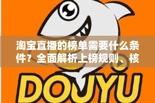 淘宝直播的榜单需要什么条件?全面解析上榜规则、核心数据与实操提升指南 淘宝直播的榜单需要什么条件?全面解析上榜规则、核心数据与实操提升指南