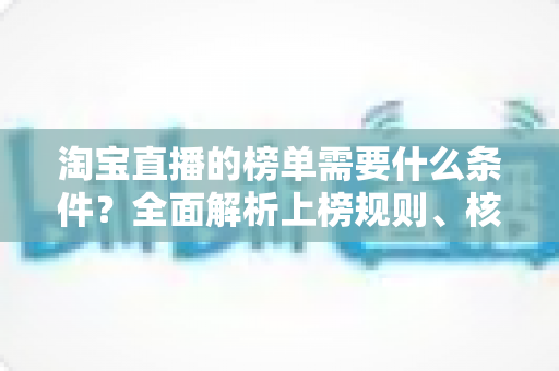 淘宝直播的榜单需要什么条件?全面解析上榜规则、核心数据与实操提升指南 淘宝直播的榜单需要什么条件?全面解析上榜规则、核心数据与实操提升指南