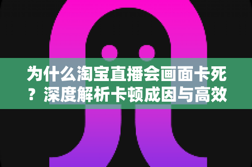 为什么淘宝直播会画面卡死？深度解析卡顿成因与高效解决全攻略