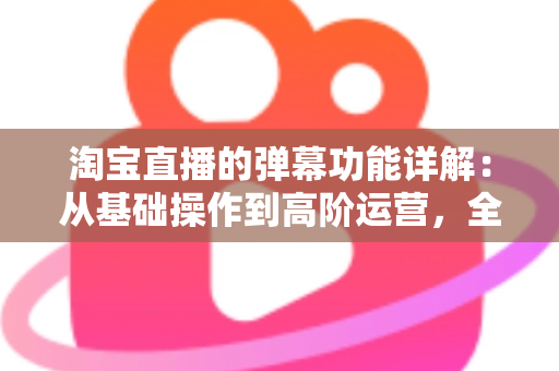 淘宝直播的弹幕功能详解：从基础操作到高阶运营，全面解锁直播间互动转化密码