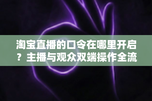 淘宝直播的口令在哪里开启?主播与观众双端操作全流程详解 淘宝直播的口令在哪里开启?主播与观众双端操作全流程详解