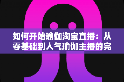 如何开始瑜伽淘宝直播：从零基础到人气瑜伽主播的完整实战指南