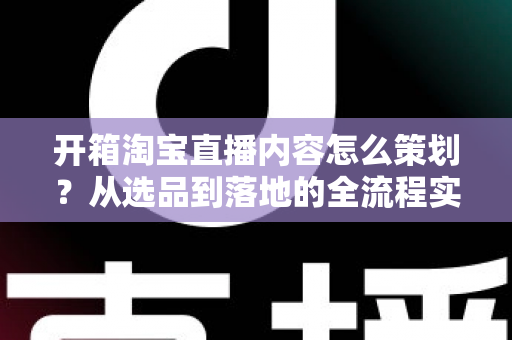 开箱淘宝直播内容怎么策划?从选品到落地的全流程实战指南 开箱淘宝直播内容怎么策划?从选品到落地的全流程实战指南