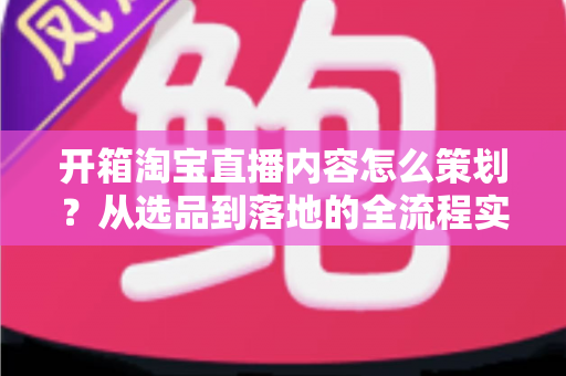 开箱淘宝直播内容怎么策划?从选品到落地的全流程实战指南 开箱淘宝直播内容怎么策划?从选品到落地的全流程实战指南