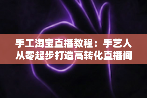 手工淘宝直播教程：手艺人从零起步打造高转化直播间的完整实战指南
