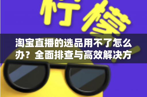 淘宝直播的选品用不了怎么办?全面排查与高效解决方案指南 淘宝直播的选品用不了怎么办?全面排查与高效解决方案指南
