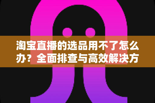淘宝直播的选品用不了怎么办?全面排查与高效解决方案指南 淘宝直播的选品用不了怎么办?全面排查与高效解决方案指南